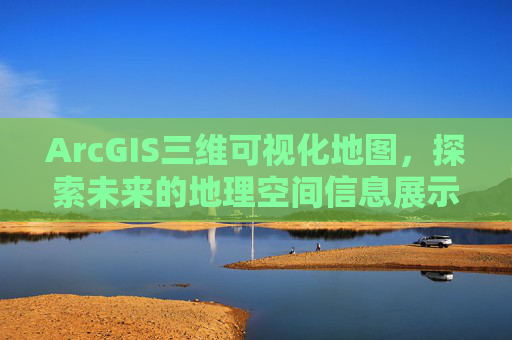 ArcGIS三维可视化地图，探索未来的地理空间信息展示方式